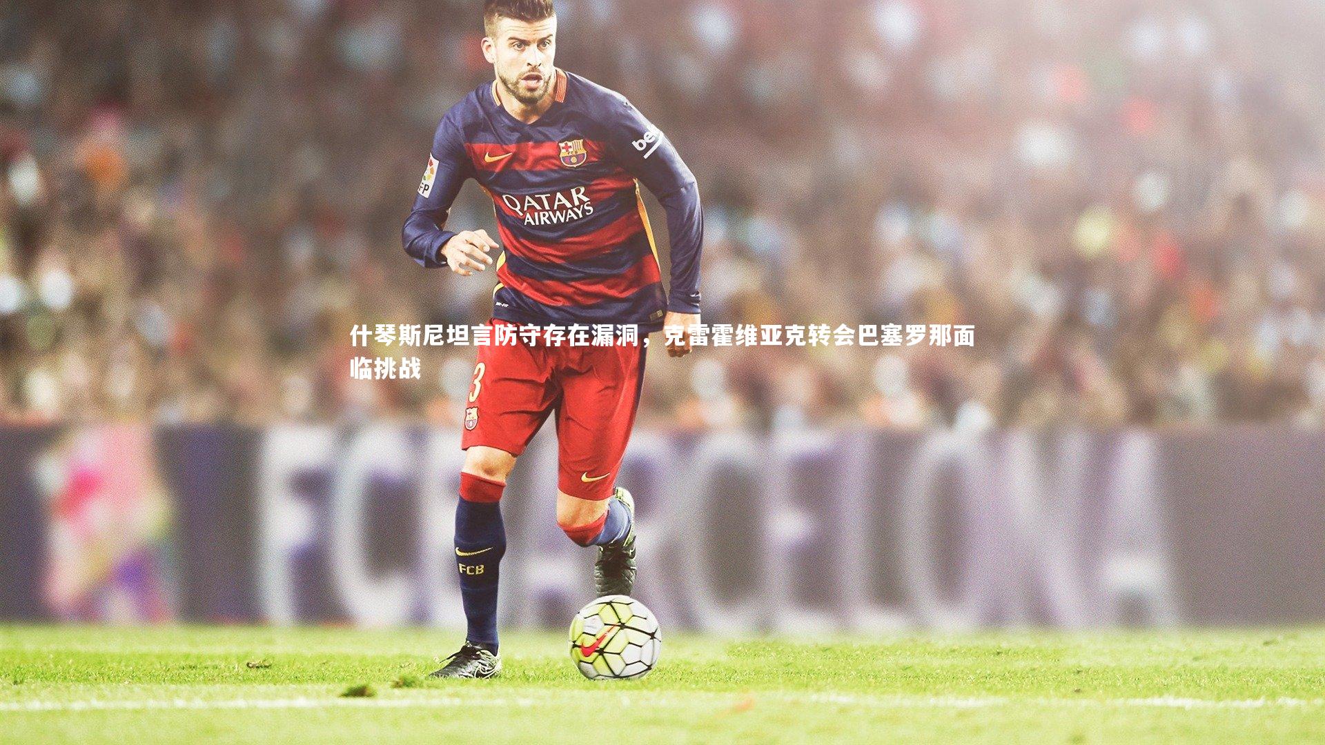 什琴斯尼坦言防守存在漏洞,克雷霍维亚克转会巴塞罗那面临挑战